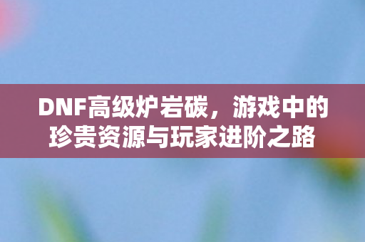 DNF高级炉岩碳，游戏中的珍贵资源与玩家进阶之路