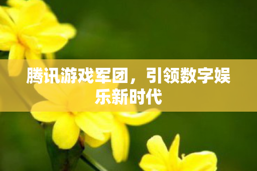 腾讯游戏军团，引领数字娱乐新时代