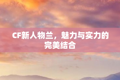 CF新人物兰，魅力与实力的完美结合