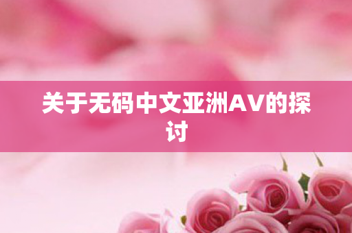关于无码中文亚洲AV的探讨 关于无码中文亚洲AV的探讨