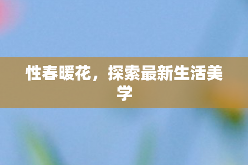 性春暖花，探索最新生活美学