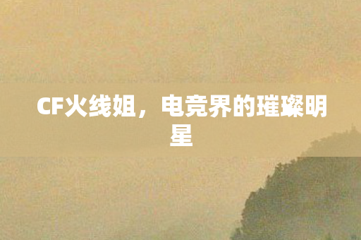 CF火线姐，电竞界的璀璨明星