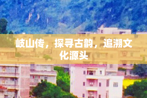 岐山传，探寻古韵，追溯文化源头