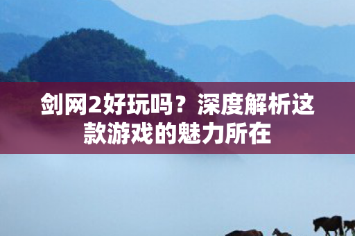 剑网2好玩吗?深度解析这款游戏的魅力所在 剑网2好玩吗?深度解析这款游戏的魅力所在