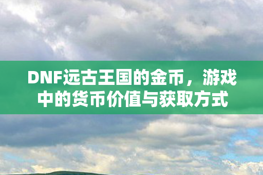DNF远古王国的金币，游戏中的货币价值与获取方式