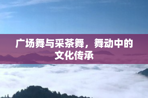 广场舞与采茶舞，舞动中的文化传承