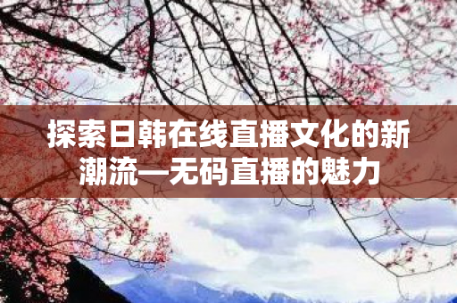探索日韩在线直播文化的新潮流—无码直播的魅力