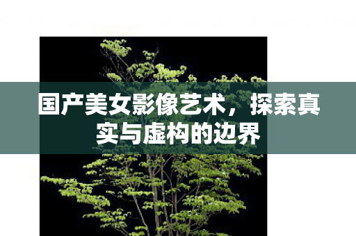 国产美女影像艺术，探索真实与虚构的边界