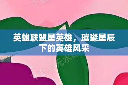 英雄联盟星英雄，璀璨星辰下的英雄风采