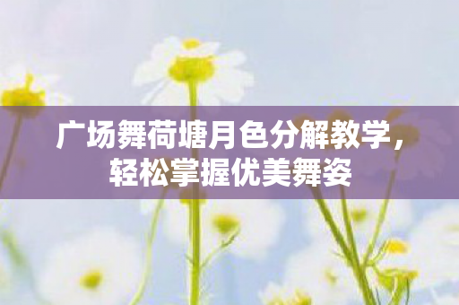 广场舞荷塘月色分解教学，轻松掌握优美舞姿