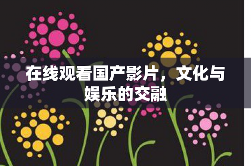在线观看国产影片，文化与娱乐的交融