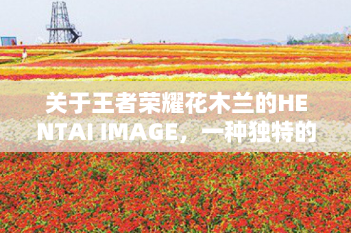 关于王者荣耀花木兰的HENTAI IMAGE，一种独特的艺术表达