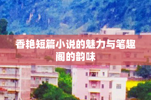 香艳短篇小说的魅力与笔趣阁的韵味