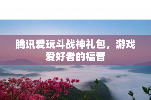 腾讯爱玩斗战神礼包，游戏爱好者的福音