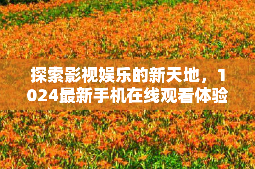 探索影视娱乐的新天地,1024最新手机在线观看体验 探索影视娱乐的新天地,1024最新手机在线观看体验