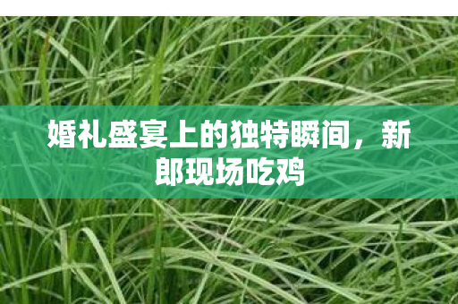 婚礼盛宴上的独特瞬间，新郎现场吃鸡