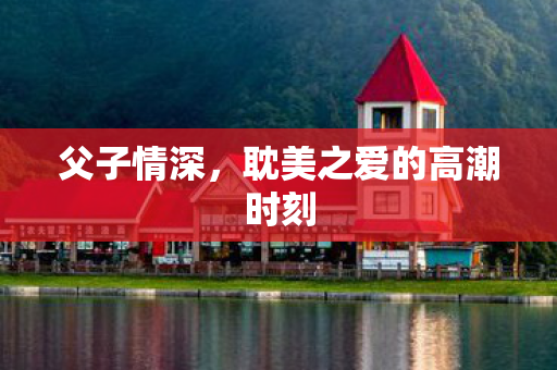 父子情深，耽美之爱的高潮时刻