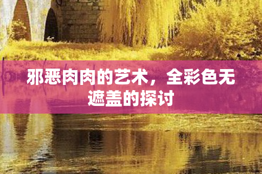 邪恶肉肉的艺术,全彩色无遮盖的探讨 邪恶肉肉的艺术,全彩色无遮盖的探讨