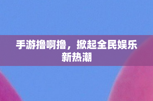手游撸啊撸,掀起全民娱乐新热潮 手游撸啊撸,掀起全民娱乐新热潮