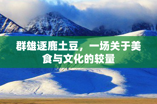 群雄逐鹿土豆，一场关于美食与文化的较量