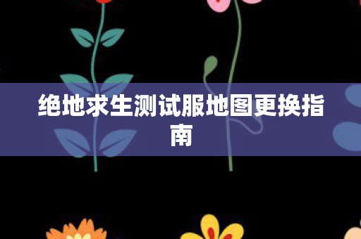 绝地求生测试服地图更换指南