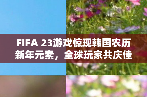 FIFA 23游戏惊现韩国农历新年元素,全球玩家共庆佳节 FIFA 23游戏惊现韩国农历新年元素,全球玩家共庆佳节