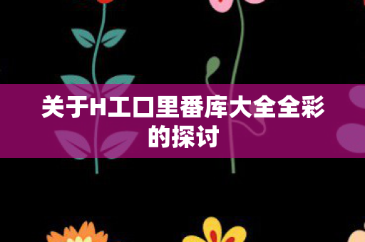 关于H工口里番库大全全彩的探讨 关于H工口里番库大全全彩的探讨