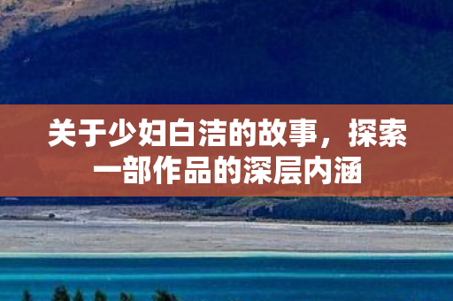 关于少妇白洁的故事，探索一部作品的深层内涵