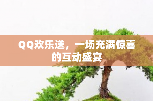 QQ欢乐送，一场充满惊喜的互动盛宴