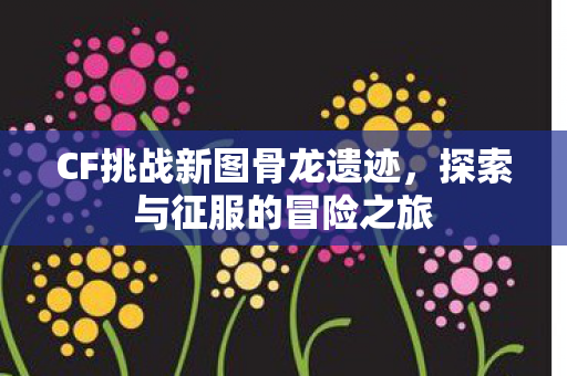 CF挑战新图骨龙遗迹，探索与征服的冒险之旅
