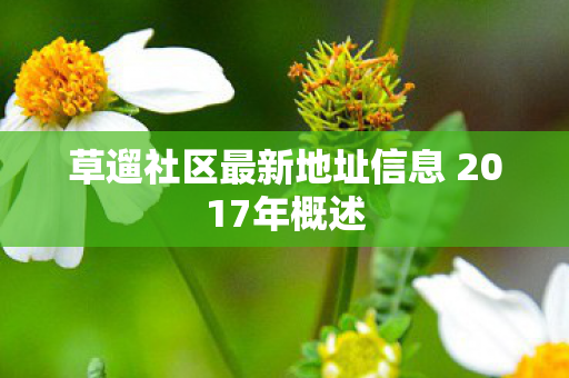 草遛社区最新地址信息 2017年概述 草遛社区最新地址信息 2017年概述
