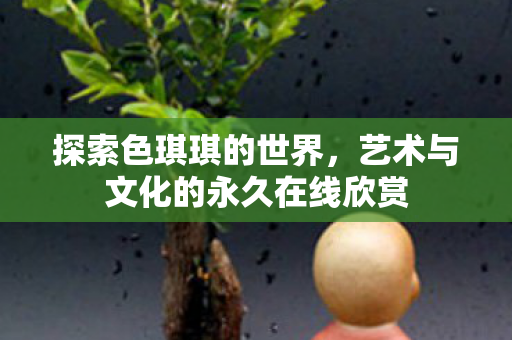 探索色琪琪的世界,艺术与文化的永久在线欣赏 探索色琪琪的世界,艺术与文化的永久在线欣赏