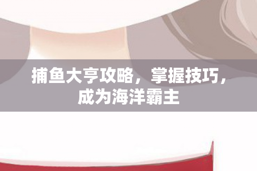 捕鱼大亨攻略,掌握技巧,成为海洋霸主 捕鱼大亨攻略,掌握技巧,成为海洋霸主