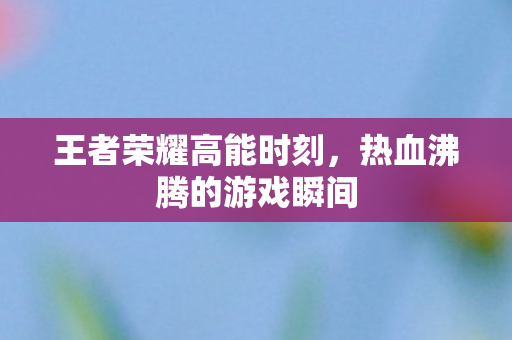 王者荣耀高能时刻,热血沸腾的游戏瞬间 王者荣耀高能时刻,热血沸腾的游戏瞬间