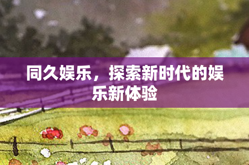 同久娱乐，探索新时代的娱乐新体验