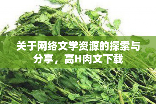 关于网络文学资源的探索与分享,高H肉文下载 关于网络文学资源的探索与分享,高H肉文下载