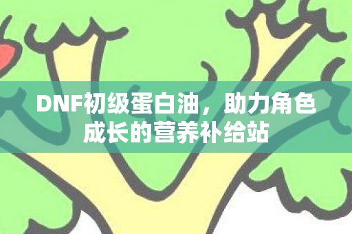 DNF初级蛋白油,助力角色成长的营养补给站 DNF初级蛋白油,助力角色成长的营养补给站