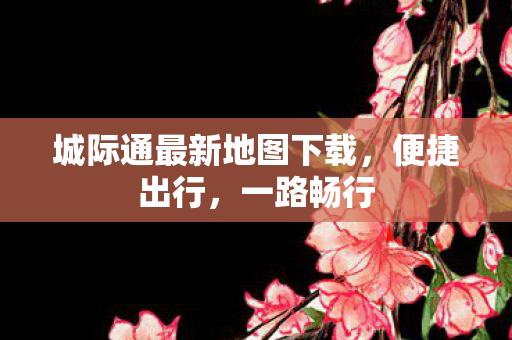 城际通最新地图下载，便捷出行，一路畅行