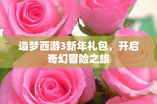 造梦西游3新年礼包,开启奇幻冒险之旅 造梦西游3新年礼包,开启奇幻冒险之旅