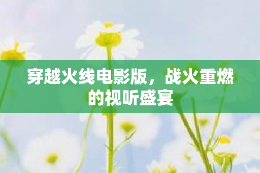 穿越火线电影版，战火重燃的视听盛宴