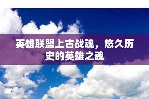 英雄联盟上古战魂,悠久历史的英雄之魂 英雄联盟上古战魂,悠久历史的英雄之魂