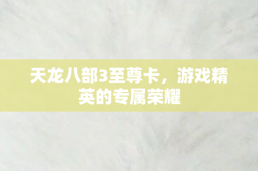 天龙八部3至尊卡,游戏精英的专属荣耀 天龙八部3至尊卡,游戏精英的专属荣耀