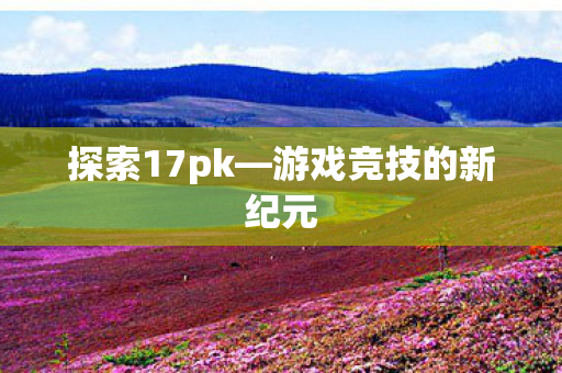 探索17pk—游戏竞技的新纪元