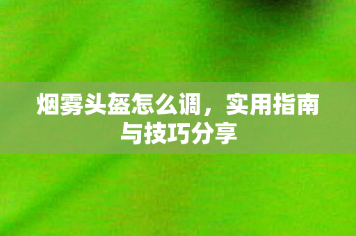 烟雾头盔怎么调，实用指南与技巧分享