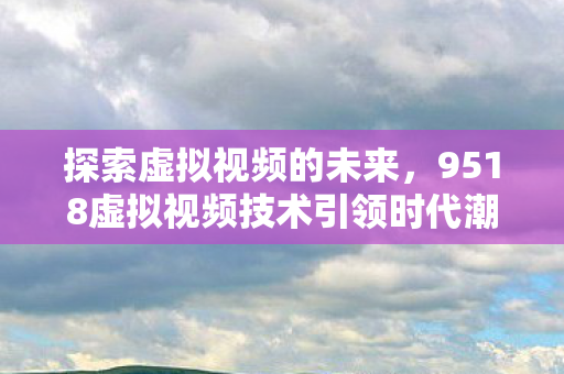 探索虚拟视频的未来，9518虚拟视频技术引领时代潮流