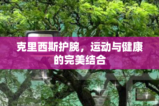 克里西斯护腕，运动与健康的完美结合