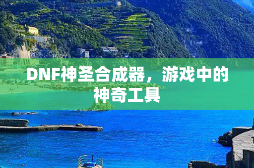 DNF神圣合成器，游戏中的神奇工具