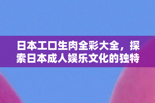日本工口生肉全彩大全,探索日本成人娱乐文化的独特魅力 日本工口生肉全彩大全,探索日本成人娱乐文化的独特魅力