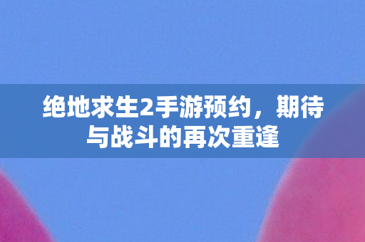 绝地求生2手游预约,期待与战斗的再次重逢 绝地求生2手游预约,期待与战斗的再次重逢