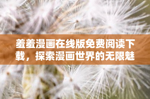 羞羞漫画在线版免费阅读下载，探索漫画世界的无限魅力